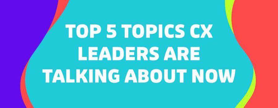 Top 5 Topics CX Leaders Are Talking About Now